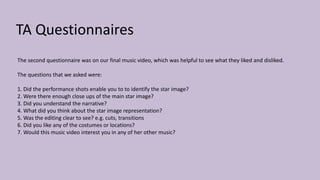 TA Questionnaires
The second questionnaire was on our final music video, which was helpful to see what they liked and disliked.
The questions that we asked were:
1. Did the performance shots enable you to to identify the star image?
2. Were there enough close ups of the main star image?
3. Did you understand the narrative?
4. What did you think about the star image representation?
5. Was the editing clear to see? e.g. cuts, transitions
6. Did you like any of the costumes or locations?
7. Would this music video interest you in any of her other music?
 