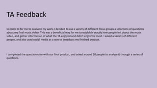 TA Feedback
In order to for me to evaluate my work, I decided to ask a variety of different focus groups a selections of questions
about my final music video. This was a beneficial way for me to establish exactly how people felt about the music
video, and gather information of what the TA enjoyed and didn’t enjoy the most. I asked a variety of different
people, and also used social media as a way to broadcast my finished product.
I completed the questionnaire with our final product, and asked around 20 people to analyse it through a series of
questions.
 