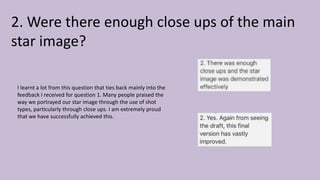 2. Were there enough close ups of the main
star image?
I learnt a lot from this question that ties back mainly into the
feedback I received for question 1. Many people praised the
way we portrayed our star image through the use of shot
types, particularly through close ups. I am extremely proud
that we have successfully achieved this.
 