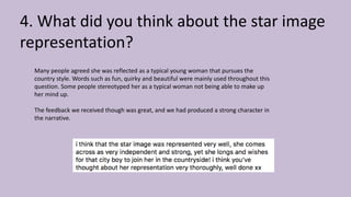 4. What did you think about the star image
representation?
Many people agreed she was reflected as a typical young woman that pursues the
country style. Words such as fun, quirky and beautiful were mainly used throughout this
question. Some people stereotyped her as a typical woman not being able to make up
her mind up.
The feedback we received though was great, and we had produced a strong character in
the narrative.
 