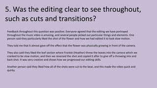 5. Was the editing clear to see throughout,
such as cuts and transitions?
Feedback throughout this question was positive. Everyone agreed that the editing we have portrayed
throughout the music video is amazing, and several people picked out particular things and elements. One
person said they particularly liked the shot of the flower and how we had edited it to look slow motion.
They told me that it almost gave off the effect that the flower was physically growing in front of the camera.
They also said they liked the leaf section where Frankie (Heather) threw the leaves into the camera which we
cranked to be slow motion, and then we reversed the shot and copied it after to give off a throwing into and
back shot. It was very creative and shows how we progressed our editing skills.
Another person said they liked how all of the shots were cut to the beat, and this made the video quick and
quirky.
 