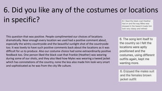 6. Did you like any of the costumes or locations
in specific?
This question that was positive. People complimented our choices of locations
dramatically. Near enough every location we used had a positive comment about,
especially the wintry countryside and the beautiful sunlight shot of the countryside
too. It was lovely to have such positive comments back about the locations as it was
difficult for us to produce. Also our costume choice had some extraordinarily positive
feedback too. One person liked the black coat that Frankie (Heather) was wearing
during some of our shots, and they also liked how Myles was wearing a tweed jacket
which has connotations of the country, none the less also made him look very smart
and sophisticated as he was from the city life culture.
 