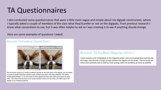 TA Questionnaires
I also conducted some questionnaires that were a little more vague and simple about my digipak construction, where
I typically asked a couple of members of the class what they’d prefer or not on the digipaks. From previous research I
knew what conventions to use, but it was often helpful to ask as I was creating it to see if anything should change.
Here are some examples of questions I asked:
 