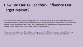 How Did Our TA Feedback Influence Our
Target Market?
As we initially conducted TA Research we typically asked people around 16-18 as we though that would be our
specified age range for the music video. However the more TA Questionnaires we did, the more vast our audience
became, and the oldest person who I asked about the video was 60+ and thoroughly enjoyed it and the song,
showing that we have targeted a much larger audience than anticipated.
Also, a more rural audience would have been our target market, as all of our shots were in Lincolnshire, many
residents would want to watch the music video in order to then see the towns and villages that feature.
 