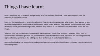 Things I have learnt
From completing my TA research and gathering all of the different feedback, I have leant so much over the
different phases of my course.
From my first questionnaires before the planning, I learnt many things such as; what images they wanted to see,
whether they preferred a narrative or performance based video, whether they wanted a studio or location based
shot type, which gender the song suited, whether they wanted to see intertextuality and details about the star
image.
Whereas from my further questionnaires which was feedback on my final products I received things such as;
whether there were enough close ups, whether they understood the narrative, details on the star image and the
representations, opinions on the editing and their preference of costumes and locations.
Also the feedback on my promotional package has been extremely helpful as I have contributed a lot of my time to
completing them.
 