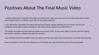Positives About The Final Music Video
I initially asked about things that they liked out of the music video and many of the comments back were similar,
which shows that it is a striking music video to the target audience.
In our first drafts, the people we asked said they particularly enjoyed watching the star model and she was
confident and brought a sense of realism to the video and the performance element to it.
The people we asked said they liked the performance shots of her, as they were able to connect with her singing
into camera and gain a relationship with her emotions.
They said they liked the synergetic shots throughout and the shot types were varied which made the video exciting.
Some said specific shots that they liked such as the flower one, and the location pans of the countryside.
 