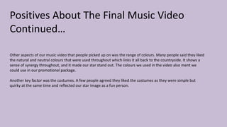 Positives About The Final Music Video
Continued…
Other aspects of our music video that people picked up on was the range of colours. Many people said they liked
the natural and neutral colours that were used throughout which links it all back to the countryside. It shows a
sense of synergy throughout, and it made our star stand out. The colours we used in the video also ment we
could use in our promotional package.
Another key factor was the costumes. A few people agreed they liked the costumes as they were simple but
quirky at the same time and reflected our star image as a fun person.
 