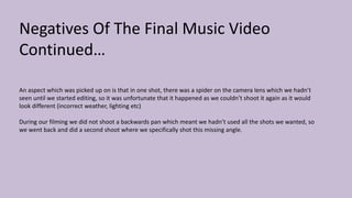 Negatives Of The Final Music Video
Continued…
An aspect which was picked up on is that in one shot, there was a spider on the camera lens which we hadn’t
seen until we started editing, so it was unfortunate that it happened as we couldn’t shoot it again as it would
look different (incorrect weather, lighting etc)
During our filming we did not shoot a backwards pan which meant we hadn’t used all the shots we wanted, so
we went back and did a second shoot where we specifically shot this missing angle.
 
