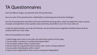 TA Questionnaires
Over the different stages, we produced many TA questionnaires.
Here are some of the questionnaires I asked before my planning and construction had begun.
Our first TA Questionnaire was before we’d even started the planning phase, where we played the song to a group
of people and asked them a few questions about what they would like to see in the music video etc.
In total we asked 6 people, two male and 4 female, and we received some magnificent feedback about what we
could do within our music video.
Here are the questions we asked:
1. What images were iconic to you when you heard these sections of the songs.
2. Do you prefer a narrative or a performance based video?
3. Do you prefer location shots or studio shots?
4. Do you think the song and the ideas we have suits a male or female audience?
5. Do you prefer intertextuality within a video?
6. Does our star image need to come across as strong and independent?
 