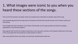 1. What images were iconic to you when you
heard these sections of the songs.
This was the first question we asked, where we received some initial ideas of peoples views of the song.
A lot of people agreed that the song was fun and quirky, and that there should be quick cuts to make it catchy and
fast flowing.
They thought that there should be a lot of shots of the female, as the song sounded very feminine and girly,
appealing to a more female audience.
Many agreed with the fact the location would have to be a key point, and due to the frequent references in the song
to the countryside then that would be an ideal location to refer to.
Also, many said the chorus was catchy so to have lots of performance shots too.
 
