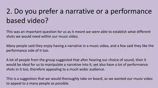 2. Do you prefer a narrative or a performance
based video?
This was an important question for us as it meant we were able to establish what different
shots we would need within our music video.
Many people said they enjoy having a narrative in a music video, and a few said they like the
performance side of it too.
A lot of people from the group suggested that after hearing our choice of sound, then it
would be ideal for us to manipulate a narrative into it, yet also have a lot of performance
shots in it too, therefore appealing to a much wider audience.
This is a suggestion that we would thoroughly take on board, as we wanted our music video
to appeal to a many people as possible.
 