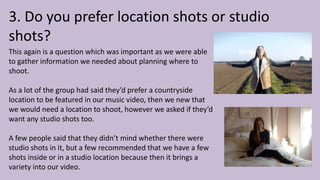 3. Do you prefer location shots or studio
shots?
This again is a question which was important as we were able
to gather information we needed about planning where to
shoot.
As a lot of the group had said they’d prefer a countryside
location to be featured in our music video, then we new that
we would need a location to shoot, however we asked if they’d
want any studio shots too.
A few people said that they didn’t mind whether there were
studio shots in it, but a few recommended that we have a few
shots inside or in a studio location because then it brings a
variety into our video.
 