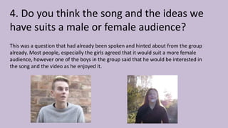 4. Do you think the song and the ideas we
have suits a male or female audience?
This was a question that had already been spoken and hinted about from the group
already. Most people, especially the girls agreed that it would suit a more female
audience, however one of the boys in the group said that he would be interested in
the song and the video as he enjoyed it.
 