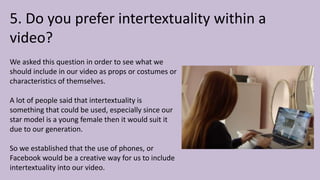 5. Do you prefer intertextuality within a
video?
We asked this question in order to see what we
should include in our video as props or costumes or
characteristics of themselves.
A lot of people said that intertextuality is
something that could be used, especially since our
star model is a young female then it would suit it
due to our generation.
So we established that the use of phones, or
Facebook would be a creative way for us to include
intertextuality into our video.
 