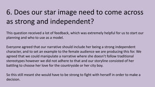 6. Does our star image need to come across
as strong and independent?
This question received a lot of feedback, which was extremely helpful for us to start our
planning and who to use as a model.
Everyone agreed that our narrative should include her being a strong independent
character, and to set an example to the female audience we are producing this for. We
agreed that we could manipulate a narrative where she doesn’t follow traditional
stereotypes however we did not adhere to that and our storyline consisted of her
battling to choose her love for the countryside or her city boy.
So this still meant she would have to be strong to fight with herself in order to make a
decision.
 