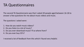TA Questionnaires
The second TA Questionnaire was that I asked 20 people aged between 16-18 to
answer a few questions for me about music videos and music.
The questions I asked were:
1. How do you watch music videos?
2. Do you listen to a lot of music?
3. Do you ever download music? If so where from?
4. Do you ever buy CD’s?
I received a lot of feedback from this which I found very helpful.
 
