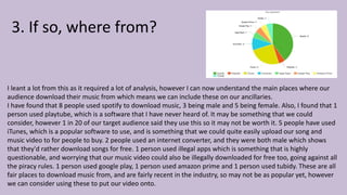 3. If so, where from?
I leant a lot from this as it required a lot of analysis, however I can now understand the main places where our
audience download their music from which means we can include these on our ancillaries.
I have found that 8 people used spotify to download music, 3 being male and 5 being female. Also, I found that 1
person used playtube, which is a software that I have never heard of. It may be something that we could
consider, however 1 in 20 of our target audience said they use this so it may not be worth it. 5 people have used
iTunes, which is a popular software to use, and is something that we could quite easily upload our song and
music video to for people to buy. 2 people used an internet converter, and they were both male which shows
that they'd rather download songs for free. 1 person used illegal apps which is something that is highly
questionable, and worrying that our music video could also be illegally downloaded for free too, going against all
the piracy rules. 1 person used google play, 1 person used amazon prime and 1 person used tubidy. These are all
fair places to download music from, and are fairly recent in the industry, so may not be as popular yet, however
we can consider using these to put our video onto.
 