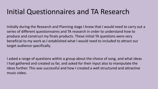 Initial Questionnaires and TA Research
Initially during the Research and Planning stage I knew that I would need to carry out a
series of different questionnaires and TA research in order to understand how to
produce and construct my finals products. These initial TA questions were very
beneficial to my work as I established what I would need to included to attract our
target audience specifically.
I asked a range of questions within a group about the choice of song, and what ideas
I had gathered and created so far, and asked for their input also to manipulate the
ideas further. This was successful and how I created a well structured and attractive
music video.
 