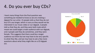 4. Do you ever buy CDs?
I leant many things from the final question was
something we needed to know as we are creating a
digipak for our artist. 15 people told us that they do not
buy CD's any longer, which is scary as they would not be
interested in our music video or our digipak. 2 people
told us that they do, and they were both male which
meant we could target a male audience with our digipak,
and 2 people said they do sometimes, and they were
female. This suggests that there could be a target
audience out there but we may have to be very specific
to what they like, and we may have to ask a few more
questions about what they might like on a CD digipak
ect.
 