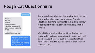 Rough Cut Questionnaire
She also told me that she thoroughly liked the part
in the video where we had a shot of Frankie
(Heather) throwing leaves into the camera in slow
motion and then shot shot immediately after in
reverse.
We left the sound on this shot in order for the
music video to have some diegetic sound in it, and
also because it creates such a wonderful effect.
Now I know that the audience like it then we will
maintain this.
 
