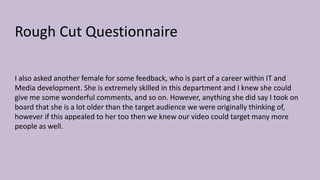 Rough Cut Questionnaire
I also asked another female for some feedback, who is part of a career within IT and
Media development. She is extremely skilled in this department and I knew she could
give me some wonderful comments, and so on. However, anything she did say I took on
board that she is a lot older than the target audience we were originally thinking of,
however if this appealed to her too then we knew our video could target many more
people as well.
 