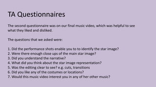 TA Questionnaires
The second questionnaire was on our final music video, which was helpful to see
what they liked and disliked.
The questions that we asked were:
1. Did the performance shots enable you to to identify the star image?
2. Were there enough close ups of the main star image?
3. Did you understand the narrative?
4. What did you think about the star image representation?
5. Was the editing clear to see? e.g. cuts, transitions
6. Did you like any of the costumes or locations?
7. Would this music video interest you in any of her other music?
 