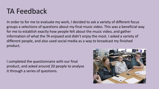 TA Feedback
In order to for me to evaluate my work, I decided to ask a variety of different focus
groups a selections of questions about my final music video. This was a beneficial way
for me to establish exactly how people felt about the music video, and gather
information of what the TA enjoyed and didn’t enjoy the most. I asked a variety of
different people, and also used social media as a way to broadcast my finished
product.
I completed the questionnaire with our final
product, and asked around 20 people to analyse
it through a series of questions.
 