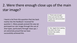 2. Were there enough close ups of the main
star image?
I learnt a lot from this question that ties back
mainly into the feedback I received for
question 1. Many people praised the way we
portrayed our star image through the use of
shot types, particularly through close ups. I
am extremely proud that we have
successfully achieved this.
 