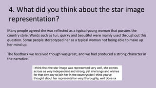 4. What did you think about the star image
representation?
Many people agreed she was reflected as a typical young woman that pursues the
country style. Words such as fun, quirky and beautiful were mainly used throughout this
question. Some people stereotyped her as a typical woman not being able to make up
her mind up.
The feedback we received though was great, and we had produced a strong character in
the narrative.
 
