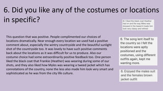 6. Did you like any of the costumes or locations
in specific?
This question that was positive. People complimented our choices of
locations dramatically. Near enough every location we used had a positive
comment about, especially the wintry countryside and the beautiful sunlight
shot of the countryside too. It was lovely to have such positive comments
back about the locations as it was difficult for us to produce. Also our
costume choice had some extraordinarily positive feedback too. One person
liked the black coat that Frankie (Heather) was wearing during some of our
shots, and they also liked how Myles was wearing a tweed jacket which has
connotations of the country, none the less also made him look very smart and
sophisticated as he was from the city life culture.
 