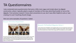 TA Questionnaires
I also conducted some questionnaires that were a little more vague and simple about my digipak
construction, where I typically asked a couple of members of the class what they’d prefer or not on the
digipaks. From previous research I knew what conventions to use, but it was often helpful to ask as I was
creating it to see if anything should change.
Here are some examples of questions I asked:
 