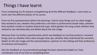 Things I have learnt
From completing my TA research and gathering all of the different feedback, I have leant so
much over the different phases of my course.
From my first questionnaires before the planning, I learnt many things such as; what images
they wanted to see, whether they preferred a narrative or performance based video, whether
they wanted a studio or location based shot type, which gender the song suited, whether they
wanted to see intertextuality and details about the star image.
Whereas from my further questionnaires which was feedback on my final products I received
things such as; whether there were enough close ups, whether they understood the narrative,
details on the star image and the representations, opinions on the editing and their preference
of costumes and locations.
Also the feedback on my promotional package has been extremely helpful as I have
contributed a lot of my time to completing them.
 