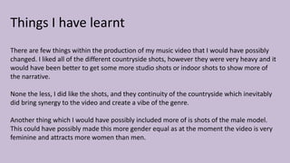Things I have learnt
There are few things within the production of my music video that I would have possibly
changed. I liked all of the different countryside shots, however they were very heavy and it
would have been better to get some more studio shots or indoor shots to show more of
the narrative.
None the less, I did like the shots, and they continuity of the countryside which inevitably
did bring synergy to the video and create a vibe of the genre.
Another thing which I would have possibly included more of is shots of the male model.
This could have possibly made this more gender equal as at the moment the video is very
feminine and attracts more women than men.
 