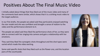 Positives About The Final Music Video
I initially asked about things that they liked out of the music video and many of
the comments back were similar, which shows that it is a striking music video to
the target audience.
In our first drafts, the people we asked said they particularly enjoyed watching
the star model and she was confident and brought a sense of realism to the
video and the performance element to it.
The people we asked said they liked the performance shots of her, as they were
able to connect with her singing into camera and gain a relationship with her
emotions.
They said they liked the synergetic shots throughout and the shot types were
varied which made the video exciting.
Some said specific shots that they liked such as the flower one, and the location
pans of the countryside.
 