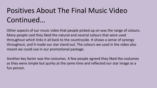 Positives About The Final Music Video
Continued…
Other aspects of our music video that people picked up on was the range of colours.
Many people said they liked the natural and neutral colours that were used
throughout which links it all back to the countryside. It shows a sense of synergy
throughout, and it made our star stand out. The colours we used in the video also
meant we could use in our promotional package.
Another key factor was the costumes. A few people agreed they liked the costumes
as they were simple but quirky at the same time and reflected our star image as a
fun person.
 