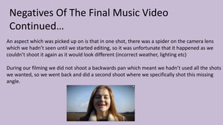 Negatives Of The Final Music Video
Continued…
An aspect which was picked up on is that in one shot, there was a spider on the camera lens
which we hadn’t seen until we started editing, so it was unfortunate that it happened as we
couldn’t shoot it again as it would look different (incorrect weather, lighting etc)
During our filming we did not shoot a backwards pan which meant we hadn’t used all the shots
we wanted, so we went back and did a second shoot where we specifically shot this missing
angle.
 