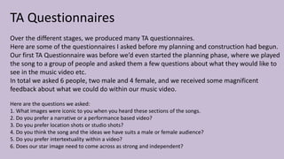 TA Questionnaires
Over the different stages, we produced many TA questionnaires.
Here are some of the questionnaires I asked before my planning and construction had begun.
Our first TA Questionnaire was before we’d even started the planning phase, where we played
the song to a group of people and asked them a few questions about what they would like to
see in the music video etc.
In total we asked 6 people, two male and 4 female, and we received some magnificent
feedback about what we could do within our music video.
Here are the questions we asked:
1. What images were iconic to you when you heard these sections of the songs.
2. Do you prefer a narrative or a performance based video?
3. Do you prefer location shots or studio shots?
4. Do you think the song and the ideas we have suits a male or female audience?
5. Do you prefer intertextuality within a video?
6. Does our star image need to come across as strong and independent?
 