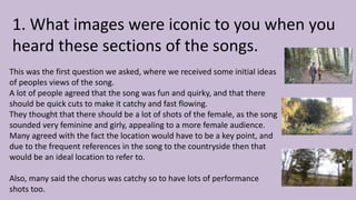 1. What images were iconic to you when you
heard these sections of the songs.
This was the first question we asked, where we received some initial ideas
of peoples views of the song.
A lot of people agreed that the song was fun and quirky, and that there
should be quick cuts to make it catchy and fast flowing.
They thought that there should be a lot of shots of the female, as the song
sounded very feminine and girly, appealing to a more female audience.
Many agreed with the fact the location would have to be a key point, and
due to the frequent references in the song to the countryside then that
would be an ideal location to refer to.
Also, many said the chorus was catchy so to have lots of performance
shots too.
 