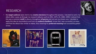 RESEARCH
• My target audience were vital to my creative decisions throughout the process. I decided to name my
album after a year, as through my research (albums such as 1991, 1975, 25, 1989, 1999) I noticed that
this was a common motif in albums throughout all genres and not just my chosen one. I decided to
apply this idea to my products and from my audience feedback I know that I was successful, as many
said that the album was similar to Adele, thus meaning my preferred meaning had successfully gotten
across.
 