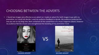 CHOOSING BETWEEN THE ADVERTS
• I found two images very effective as an advert so I made an advert for both images to go with my
promotion, as I could not decide I used my audience feedback to decide. My audience preferred the
one you see on my blog now. Both contained all the conventions of a music magazine advert, however
my audience felt the chosen one strengthened the branding of my promotion more.
VS
CHOSEN ADVERT SECOND ADVERT
 