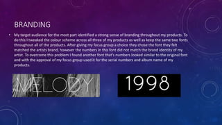 BRANDING
• My target audience for the most part identified a strong sense of branding throughout my products. To
do this I tweaked the colour scheme across all three of my products as well as keep the same two fonts
throughout all of the products. After giving my focus group a choice they chose the font they felt
matched the artists brand, however the numbers in this font did not match the brand identity of my
artist. To overcome this problem I found another font that’s numbers looked similar to the original font
and with the approval of my focus group used it for the serial numbers and album name of my
products.
 