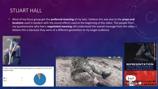 STUART HALL
• Most of my focus group got the preferred meaning of my text, I believe this was due to the props and
locations used in tandem with the sound effects used at the beginning of the video. The people from
my questionnaire who had a negotiated meaning still understood the overall message from the video, I
believe this is because they were of a different generation to my target audience.
 