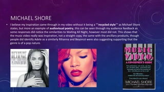 MICHAEL SHORE
• I believe my inspiration came through in my video without it being a ""recycled style"" as Michael Shore
states, but more an example of audiovisual poetry, this can be seen through my audience feedback as
some responses did notice the similarities to Waiting All Night, however most did not. This shows that
the music video really was inspiration, not a straight copy, the same with the ancillary products, though
people did identify Adele as a similarly Rihanna and Beyoncé were also suggesting supporting that the
genre is of a pop nature.
 