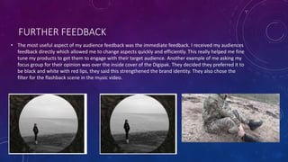 FURTHER FEEDBACK
• The most useful aspect of my audience feedback was the immediate feedback. I received my audiences
feedback directly which allowed me to change aspects quickly and efficiently. This really helped me fine
tune my products to get them to engage with their target audience. Another example of me asking my
focus group for their opinion was over the inside cover of the Digipak. They decided they preferred it to
be black and white with red lips, they said this strengthened the brand identity. They also chose the
filter for the flashback scene in the music video.
 