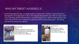 WHO MY TARGET AUDIENCE IS
• As my chosen genre is pop, my target audience is quite wide. However I mainly focused on
both genders of an age range of 16-25. The targeted demographic was C2DE as it was a story
of an underdog, overcoming adversity. It would still appeal to an ABC1 bracket however. Due
to the nature of the story it appeals to a patriotic audience who enjoys sport. This can be
seen from my chosen focus group
 