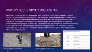 WHY MY FOCUS GROUP WAS USEFUL
• My constant interaction with my focus group really helped me get across the narrative I wanted.
Through constant questioning and tweaking I was able to get my preferred meaning of my narrative
across, this was due to my target audience identifying what was confusing and I was then able to
change that. For example in the original cut of the opening scene my focus group did not really
understand what was going on, to rectify this I reshot the scene and changed the shot types and editing
to make it much clearer. Another helpful aspect was asking both media and non-media students, I
received a range of opinions and I found that the non-media students enjoyed different parts of the
video to the media students.
Still Image from First Draft Still Image from Final Edit
 