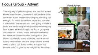 Focus Group - Advert
The majority of people agreed that the first advert
shown was the best, however I took on board the
comment about the grey wording not standing out
enough. To make it stand out more and to make
it match with the bottom text I am going to make it
white and add a drop shadow and when doing my
final advert. When talking to my focus group we
decided that I should move the website down a
tad lower so it is on a darker background (the
brown counter) to stand out more, as the advert
is very minimalistic and the things on the advert
need to stand out. I also added a slogan “the
smarter cafe” to give some insight into the advert.
Final Advert
 