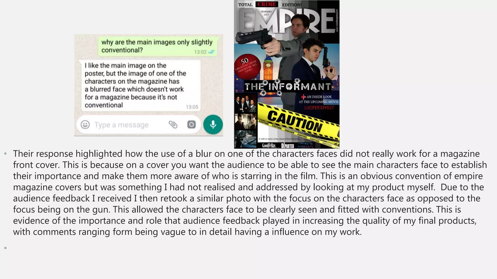 • Their response highlighted how the use of a blur on one of the characters faces did not really work for a magazine
front cover. This is because on a cover you want the audience to be able to see the main characters face to establish
their importance and make them more aware of who is starring in the film. This is an obvious convention of empire
magazine covers but was something I had not realised and addressed by looking at my product myself. Due to the
audience feedback I received I then retook a similar photo with the focus on the characters face as opposed to the
focus being on the gun. This allowed the characters face to be clearly seen and fitted with conventions. This is
evidence of the importance and role that audience feedback played in increasing the quality of my final products,
with comments ranging form being vague to in detail having a influence on my work.
•
 