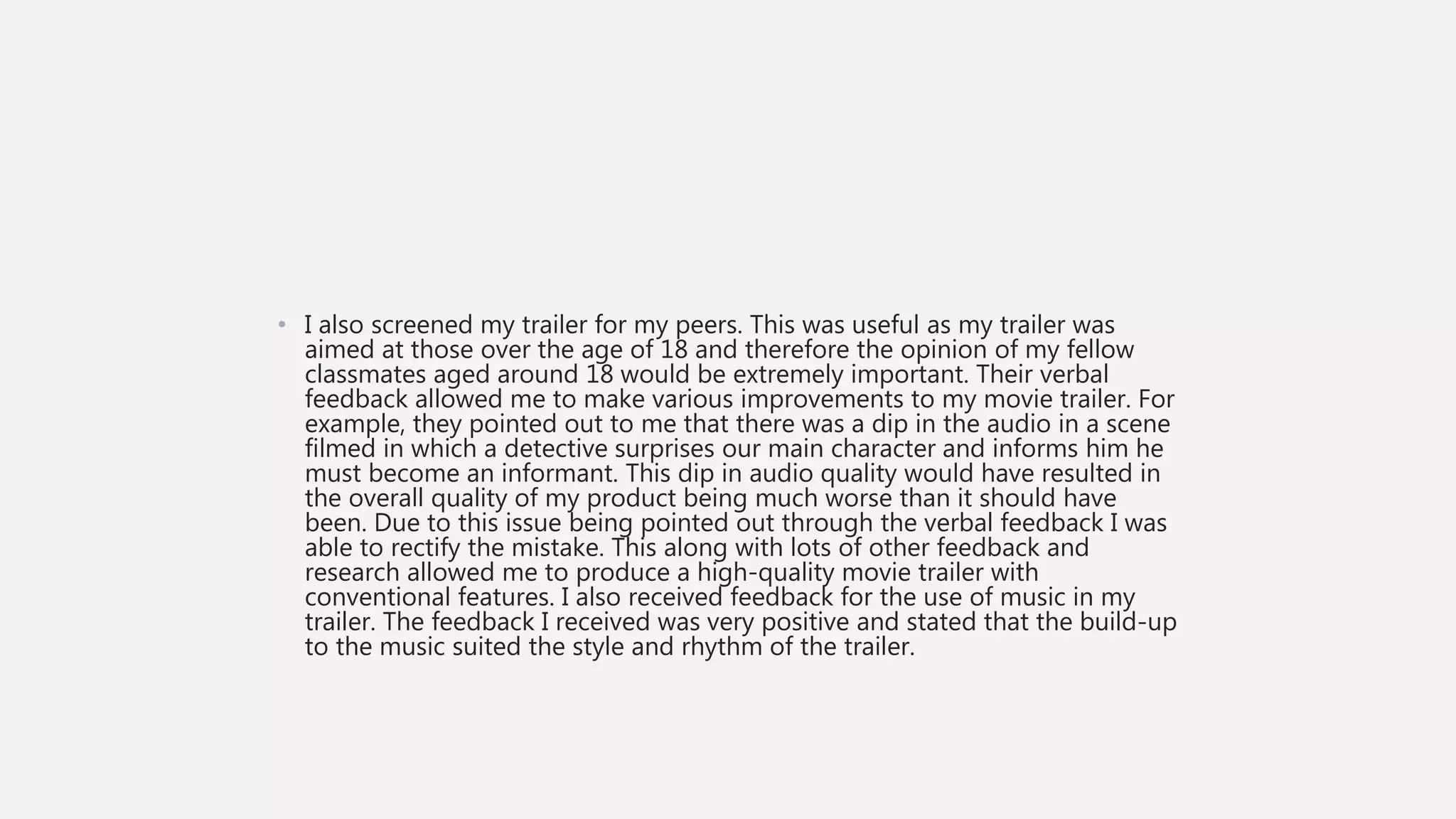 • I also screened my trailer for my peers. This was useful as my trailer was
aimed at those over the age of 18 and therefore the opinion of my fellow
classmates aged around 18 would be extremely important. Their verbal
feedback allowed me to make various improvements to my movie trailer. For
example, they pointed out to me that there was a dip in the audio in a scene
filmed in which a detective surprises our main character and informs him he
must become an informant. This dip in audio quality would have resulted in
the overall quality of my product being much worse than it should have
been. Due to this issue being pointed out through the verbal feedback I was
able to rectify the mistake. This along with lots of other feedback and
research allowed me to produce a high-quality movie trailer with
conventional features. I also received feedback for the use of music in my
trailer. The feedback I received was very positive and stated that the build-up
to the music suited the style and rhythm of the trailer.
 