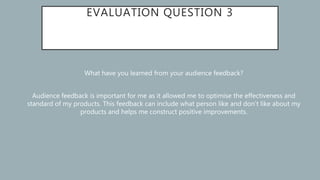 EVALUATION QUESTION 3
What have you learned from your audience feedback?
Audience feedback is important for me as it allowed me to optimise the effectiveness and
standard of my products. This feedback can include what person like and don’t like about my
products and helps me construct positive improvements.
 